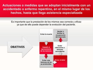 Your own sub headline
Actuaciones o medidas que se adoptan inicialmente con un accidentado
o enfermo repentino, en el mismo lugar de los hechos,
hasta que llega asistencia especializada.
Evitar más
lesiones de las
ya producidas.
Impedir el
agravamiento
de las lesiones.
Evitar la muerte
Aliviar el dolor
Evitar
infecciones o
lesiones
secundarias
Ayudar o
facilitar la
recuperación
del lesionado
Actuaciones o medidas que se adoptan inicialmente con un
accidentado o enfermo repentino, en el mismo lugar de los
hechos, hasta que llega asistencia especializada
Es importante que la prestación de los mismos sea correcta y eficaz
ya que de ello puede depender la evolución del paciente.
OBJETIVOS
 