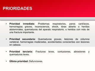 • Prioridad inmediata: Problemas respiratorios, paros cardíacos,
hemorragias graves, inconsciencia, shock, tórax abierto o heridas
abdominales, quemaduras del aparato respiratorio, o heridos con más de
una fractura importante.
• Prioridad secundaria: Quemaduras graves, lesiones de columna
vertebral, hemorragias moderadas, accidentados conscientes con lesiones
en cabeza.
• Prioridad terciaria: Fracturas leves, contusiones, abrasiones y
quemaduras leves.
• Última prioridad: Defunciones.
PRIORIDADES
 