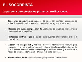 • Tener unos conocimientos básicos. De no ser así, es mejor abstenerse de
actuar. Intervenciones inadecuadas pueden incluso agravar la situación.
• Hacerse una buena composición de lugar antes de actuar, es imprescindible
para garantizar la seguridad.
• Protegerse contra riesgos biológicos (usar guantes, protectores en el boca a
boca, etc. ).
• Actuar con tranquilidad y rapidez. Hay que intervenir con premura, pero
manteniendo la calma en todo momento y transmitiendo serenidad a los demás
y a la víctima. De esta forma se contribuye a evitar el pánico y a minimizar el
riesgo de que el accidente acabe afectando a otras personas.
• Tranquilizar al herido, dándole ánimo y mitigando su preocupación.
EL SOCORRISTA
La persona que presta los primeros auxilios debe:
 