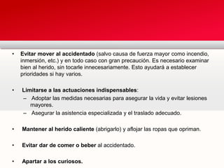 • Evitar mover al accidentado (salvo causa de fuerza mayor como incendio,
inmersión, etc.) y en todo caso con gran precaución. Es necesario examinar
bien al herido, sin tocarle innecesariamente. Esto ayudará a establecer
prioridades si hay varios.
• Limitarse a las actuaciones indispensables:
– Adoptar las medidas necesarias para asegurar la vida y evitar lesiones
mayores.
– Asegurar la asistencia especializada y el traslado adecuado.
• Mantener al herido caliente (abrigarlo) y aflojar las ropas que opriman.
• Evitar dar de comer o beber al accidentado.
• Apartar a los curiosos.
 