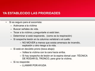 • Si es seguro para el socorrista:
– Acércarse a la víctima
– Buscar señales de vida.
– Tocar a la víctima y preguntarle si está bien.
– Determinar si está respirando, (como es la respiración)
– Si sospecha lesión en la columna vertebral o el cuello:
– NO MOVER a menos que exista amenaza de incendio,
explosión u otro riesgo a la vida.
– Si está en decúbito prono (boca abajo):
– Voltea la víctima con la cara hacia arriba.
– Si hay sospecha de lesión en la espina dorsal usar: TÉCNICA
DE RODAR EL TRONCO, para girar la víctima.
– Si no responde:
– LLAMAR POR AYUDA
YA ESTABLECIDO LAS PRIORIDADES
 