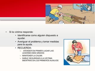 • Si la víctima responde:
• Identificarse como alguien dispuesto a
ayudar.
• Averiguar el problema y tomar medidas
para la ayuda.
• RECUERDA:
– ATENDER EN PRIMER LUGAR LAS
LESIONES MÁS GRAVES
– MANTENER LA CALMA
– DARLE SEGURIDAD A LA VÍCTIMA
MIENTRAS DA LOS PRIMEROS AUXILIOS
 