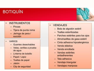 BOTIQUÍN
• INSTRUMENTOS
– Pinzas
– Tijera de punta roma
– Jeringa de pera /
succión
• VENDAJES
– Bola de algodón estéril
– Toallas esterilizadas
– Parches estériles para los ojos
– Almohadillas de gasa estéril
– Cinta adhesiva hipoalergénica
– Venda elástica
– Venda enrollada
– Vendas estériles
antiadherentes
– Tela adhesiva
– Vendaje triangular
– Vendajes mariposa
• VARIOS
– Guantes desechables
– Velas, cerillas a prueba
de agua
– Linterna de bolsillo
– Papel / Lápiz
– Toallas de papel
– Jabón
– Clip de seguridad
 