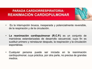 • Es la interrupción brusca, inesperada y potencialmente reversible,
de la respiración y de la circulación.
• La reanimación cardiopulmonar (R.C.P.) es un conjunto de
maniobras estandarizadas de desarrollo secuencial, cuyo fin es
sustituir primero y reinstaurar después, la respiración y la circulación
espontánea.
• Cualquier persona puede ser iniciada en la reanimación
cardiopulmonar, cuya práctica, por otra parte, no precisa de grandes
medios.
PARADA CARDIORRESPIRATORIA:
REANIMACIÓN CARDIOPULMONAR
 
