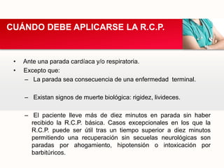 • Ante una parada cardíaca y/o respiratoria.
• Excepto que:
– La parada sea consecuencia de una enfermedad terminal.
– Existan signos de muerte biológica: rigidez, livideces.
– El paciente lleve más de diez minutos en parada sin haber
recibido la R.C.P. básica. Casos excepcionales en los que la
R.C.P. puede ser útil tras un tiempo superior a diez minutos
permitiendo una recuperación sin secuelas neurológicas son
paradas por ahogamiento, hipotensión o intoxicación por
barbitúricos.
CUÁNDO DEBE APLICARSE LA R.C.P.
 