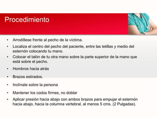 • Arrodíllese frente al pecho de la víctima.
• Localiza el centro del pecho del paciente, entre las tetillas y medio del
esternón colocando tu mano.
• Colocar el talón de tu otra mano sobre la parte superior de la mano que
está sobre el pecho.
• Hombros hacia atrás
• Brazos estirados.
• Inclínate sobre la persona
• Mantener los codos firmes, no doblar
• Aplicar presión hacia abajo con ambos brazos para empujar el esternón
hacia abajo, hacia la columna vertebral, al menos 5 cms. (2 Pulgadas).
Procedimiento
 