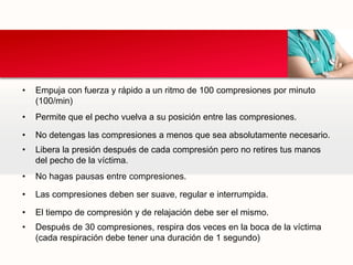 • Empuja con fuerza y rápido a un ritmo de 100 compresiones por minuto
(100/min)
• Permite que el pecho vuelva a su posición entre las compresiones.
• No detengas las compresiones a menos que sea absolutamente necesario.
• Libera la presión después de cada compresión pero no retires tus manos
del pecho de la víctima.
• No hagas pausas entre compresiones.
• Las compresiones deben ser suave, regular e interrumpida.
• El tiempo de compresión y de relajación debe ser el mismo.
• Después de 30 compresiones, respira dos veces en la boca de la víctima
(cada respiración debe tener una duración de 1 segundo)
 