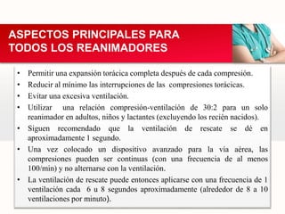 • Permitir una expansión torácica completa después de cada compresión.
• Reducir al mínimo las interrupciones de las compresiones torácicas.
• Evitar una excesiva ventilación.
• Utilizar una relación compresión-ventilación de 30:2 para un solo
reanimador en adultos, niños y lactantes (excluyendo los recién nacidos).
• Siguen recomendado que la ventilación de rescate se dé en
aproximadamente 1 segundo.
• Una vez colocado un dispositivo avanzado para la vía aérea, las
compresiones pueden ser continuas (con una frecuencia de al menos
100/min) y no alternarse con la ventilación.
• La ventilación de rescate puede entonces aplicarse con una frecuencia de 1
ventilación cada 6 u 8 segundos aproximadamente (alrededor de 8 a 10
ventilaciones por minuto).
ASPECTOS PRINCIPALES PARA
TODOS LOS REANIMADORES
 