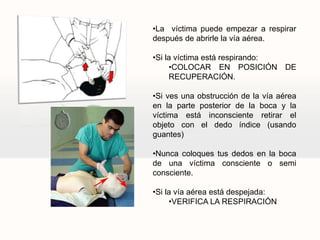 •La víctima puede empezar a respirar
después de abrirle la vía aérea.
•Si la víctima está respirando:
•COLOCAR EN POSICIÓN DE
RECUPERACIÓN.
•Si ves una obstrucción de la vía aérea
en la parte posterior de la boca y la
víctima está inconsciente retirar el
objeto con el dedo índice (usando
guantes)
•Nunca coloques tus dedos en la boca
de una víctima consciente o semi
consciente.
•Si la vía aérea está despejada:
•VERIFICA LA RESPIRACIÓN
 