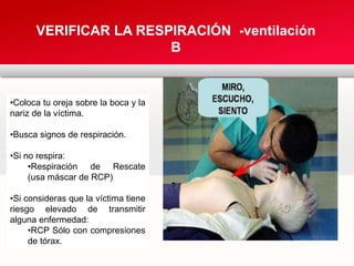 VERIFICAR LA RESPIRACIÓN -ventilación
B
•Coloca tu oreja sobre la boca y la
nariz de la víctima.
•Busca signos de respiración.
•Si no respira:
•Respiración de Rescate
(usa máscar de RCP)
•Si consideras que la víctima tiene
riesgo elevado de transmitir
alguna enfermedad:
•RCP Sólo con compresiones
de tórax.
 