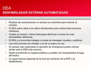 • Realizar las compresiones no siempre es suficiente para reiniciar el
corazón.
• El DEA salva vidas si se utiliza directamente para ciertos tipos de paros
cardíacos.
• Analiza el corazón y libera descargas eléctricas a través de unas
almohadillas adhesivas.
• El DEA y el socorrista trabajan a través de mensajes visuales y auditivos
• Las instrucciones son simples y se da un paso a la vez.
• En países más organizado el operador de emergencia puede orientar
donde está el DEA más cercano.
• Suele encontrarse en lugares públicos y pueden ser transportados al lugar
del hecho.
• La supervivencia depende de la hora de comienzo de la RCP y la
desfibrilación.
DEA
DESFIBRILADOR EXTERNO AUTOMATIZADO
 