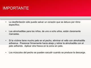 • La desfibrilación sólo puede salvar un corazón que se detuvo por ritmo
específico.
• Las almohadillas para los niños, de uno a ocho años, están claramente
marcadas.
• Si la víctima tiene mucho pelo en el pecho, eliminar el vello con almohadilla
adhesiva. Presionar firmemente hacia abajo y retirar la almohadilla con el
pelo adherido. Aplicar otra fresca en la zona sin pelo.
• Los músculos del pecho se pueden sacudir cuando se produce la descarga.
IMPORTANTE
 