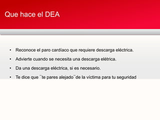 • Reconoce el paro cardíaco que requiere descarga eléctrica.
• Advierte cuando se necesita una descarga elétrica.
• Da una descarga eléctrica, si es necesario.
• Te dice que ¨te pares alejado¨de la víctima para tu seguridad
Que hace el DEA
 
