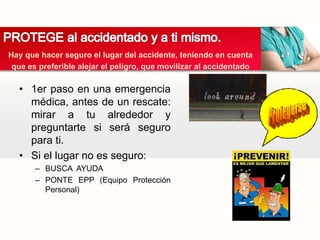 • 1er paso en una emergencia
médica, antes de un rescate:
mirar a tu alrededor y
preguntarte si será seguro
para ti.
• Si el lugar no es seguro:
– BUSCA AYUDA
– PONTE EPP (Equipo Protección
Personal)
Hay que hacer seguro el lugar del accidente, teniendo en cuenta
que es preferible alejar el peligro, que movilizar al accidentado
 
