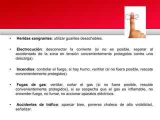 • Heridas sangrantes: utilizar guantes desechables.
• Electrocución: desconectar la corriente (si no es posible, separar al
accidentado de la zona en tensión convenientemente protegidos contra una
descarga).
• Incendios: controlar el fuego, si hay humo, ventilar (si no fuera posible, rescate
convenientemente protegidos).
• Fugas de gas: ventilar, cortar el gas (si no fuera posible, rescate
convenientemente protegidos), si se sospecha que el gas es inflamable, no
encender fuego, no fumar, no accionar aparatos eléctricos.
• Accidentes de tráfico: aparcar bien, ponerse chaleco de alta visibilidad,
señalizar.
 