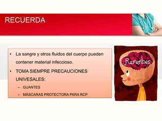 • La sangre y otros fluidos del cuerpo pueden
contener material infeccioso.
• TOMA SIEMPRE PRECAUCIONES
UNIVESALES:
– GUANTES
– MÁSCARAS PROTECTORA PARA RCP
RECUERDA
 