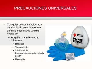 • Cualquier persona involucrada
en el cuidado de una persona
enferma o lesionada corre el
riesgo de:
– Adquirir una enfermedad
infecciosa:
• Hepatitis
• Tuberculosis
• Síndrome de
Inmunodeficiencia Adquirida
(SIDA)
• Meningitis
PRECAUCIONES UNIVERSALES
 
