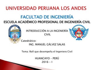 FACULTAD DE INGENIERÍA
ESCUELA ACADÉMICO PROFESIONAL DE INGENIERÍA CIVIL
INTRODUCCIÓN A LA INGENIERÍA
CIVIL
Catedrático:
ING. MANUEL GÁLVEZ SALAS
Tema: Roll que desempeña el Ingeniero Civil
HUANCAYO – PERÚ
2016 - I
 