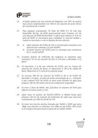 QUÍMICA GENERAL


22.    ¿Cuántos gramos de una muestra de Magnesio con 78% de pureza
       reaccionan completamente con 100 mL de solución de ácido nítrico
       de concentración 2 mol/L?

23.    Para preparar exactamente 10 litros de KOH 0.1 M solo hay
       disponible 40,22g de KOH químicamente puro. Cuantos cm3 de
       una solución de KOH de densidad 1.3 g/mL que contiene el 31% en
       peso de KOH se necesitaran para completar la solución pedida y
       cuánto se necesitará si solo se dispone de esta solución.

24.    a)   ¿Qué volumen de H2SO4 de 5N se necesita para neutralizar una
            solución que contenga 2,5 g de NaOH?
       b)   ¿Cuantos gramos de H2SO4 puro se necesitan para neutralizar
            los 2, 5 g de NaOH?

25.   ¿Cuántos gramos de hidróxido de magnesio se requieren para
      neutralizar 10 mL de solución de HCl al 32%m/m y densidad=1,16
      g/mL?

26.   Al reaccionar 4 g de una solución de H2SO4 con un exceso de
      solución de cloruro de Bario, se obtuvieron 4, 08 g de sulfato de
      Bario. Determine el % m/m de la solución ácida.

27.   Se necesita 100 mL de solución de H2SO4 al 20 % de H2SO4 de
      densidad 1,14 g/mL. ¿Cuánto de ácido concentrado de = 1,84 g/mL
      y que contiene 93% de H2SO4 en peso serán diluidos en agua para
      preparar 100 mL del ácido (sol) de las condiciones requeridas?

28.   Se tiene 2 litros de HNO3 4M ¿Calcúlese el volumen de H2O para
      obtener el mismo ácido 1,5 N?

29.   ¿Qué masa en gramos de Na2CO3.10H2O se deberá tomar para
      preparar 250 mL de solución de Carbonato de sodio que reaccione
      exactamente con 500 mL de HCl 0,1N?

30.   Se tiene una mezcla alcalina formada por NaOH y KOH que pesa
      180g, esta solución se neutraliza con 1000 mL de H2SO4 10N ¿Cuál
      es la composición porcentual en peso de las NaOH, KOH?.




                                  235
 