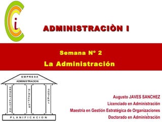 ADMINISTRACIÒN I


   Semana Nº 2

La Administración




                              Augusto JAVES SANCHEZ
                           Licenciado en Administración
      Maestría en Gestión Estratégica de Organizaciones
                                                1
                           Doctorado en Administración
 