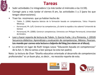 Tareas
• Subir actividades 3 e integradora 1 (a más tardar el miércoles a las 11:59).
• Corregir para a más tardar el viernes 8 am, las actividades 1 y 2 (para los que
tengan observaciones).
• Traer los resúmenes que ya habían hecho de:
– Tobón, S. (2006) Aspectos básicos de la formación basada en competencias. Talica: Proyecto
Mesesup.
– Perrenound, Ph. (s/f). Construir las competencias, ¿Es darle la espalda a los saberes? Université de
Geneve
– Perrenound, Ph. (2000). Construir competencias. Entrevista con Philippe Perrenound, Universidad
de Ginebra.
• Leer y hacer reporte de lectura de Tobón, S; García Fraile, J.A y Pimienta, J. (2010)
Secuencia didáctica: Aprendizaje y evaluación de competencias. México. Pearson.
Les mando por correo esta lectura o bájenla del blog (no viene en el disco).
• La anterior en lugar de Ruth Vargas Leyva “Educación basada en competencias”
de la Act. 5 (No la vamos a leer porque no esta tan padre).
Nota: La lectura de Chan “Diseño educativo orientado al desarrollo de competencias
profesionales” es un buen plus, es decir… no necesito reporte de esta.
 