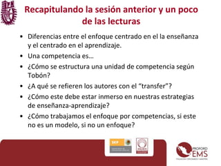 Recapitulando la sesión anterior y un poco
de las lecturas
• Diferencias entre el enfoque centrado en el la enseñanza
y el centrado en el aprendizaje.
• Una competencia es…
• ¿Cómo se estructura una unidad de competencia según
Tobón?
• ¿A qué se refieren los autores con el “transfer”?
• ¿Cómo este debe estar inmerso en nuestras estrategias
de enseñanza-aprendizaje?
• ¿Cómo trabajamos el enfoque por competencias, si este
no es un modelo, si no un enfoque?
 