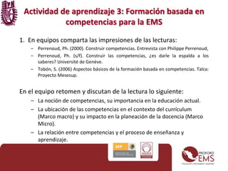 1. En equipos comparta las impresiones de las lecturas:
– Perrenoud, Ph. (2000). Construir competencias. Entrevista con Philippe Perrenoud,
– Perrenoud, Ph. (s/f). Construir las competencias, ¿es darle la espalda a los
saberes? Université de Genève.
– Tobón, S. (2006) Aspectos básicos de la formación basada en competencias. Talca:
Proyecto Mesesup.
En el equipo retomen y discutan de la lectura lo siguiente:
– La noción de competencias, su importancia en la educación actual.
– La ubicación de las competencias en el contexto del currículum
(Marco macro) y su impacto en la planeación de la docencia (Marco
Micro).
– La relación entre competencias y el proceso de enseñanza y
aprendizaje.
Actividad de aprendizaje 3: Formación basada en
competencias para la EMS
 