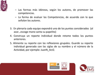 – Las formas más idóneas, según los autores, de promover las
competencias.
– La forma de evaluar las Competencias, de acuerdo con lo que
señalan los autores.
3. En plenaria cada equipo expondrá uno de los puntos considerados (al
azar…escoge mano santa su papelito)
4. Construya un reporte individual donde retome todos los puntos
anteriores.
5. Alimente su reporte con las reflexiones grupales. Guarde su reporte
individual generado con las siglas de su nombre y el número de la
Actividad, por ejemplo: JuanN_Act2.
 