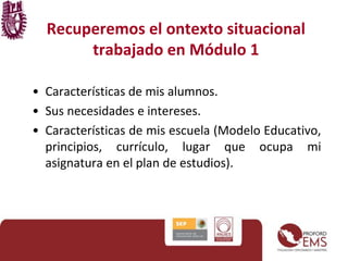 Recuperemos el ontexto situacional
trabajado en Módulo 1
• Características de mis alumnos.
• Sus necesidades e intereses.
• Características de mis escuela (Modelo Educativo,
principios, currículo, lugar que ocupa mi
asignatura en el plan de estudios).
 