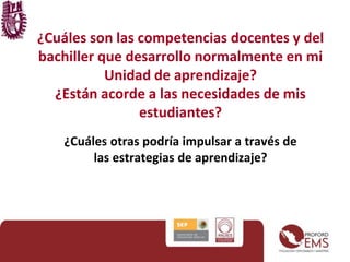 ¿Cuáles son las competencias docentes y del
bachiller que desarrollo normalmente en mi
Unidad de aprendizaje?
¿Están acorde a las necesidades de mis
estudiantes?
¿Cuáles otras podría impulsar a través de
las estrategias de aprendizaje?
 