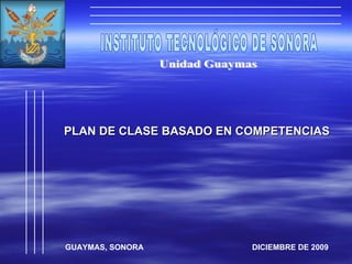 INSTITUTO TECNOLÓGICO DE SONORA Unidad Guaymas PLAN DE CLASE BASADO EN COMPETENCIAS GUAYMAS, SONORA  DICIEMBRE DE 2009 