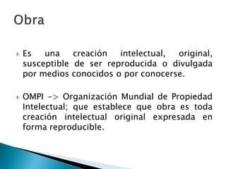  Es una creación intelectual, original,
susceptible de ser reproducida o divulgada
por medios conocidos o por conocerse.
 OMPI -> Organización Mundial de Propiedad
Intelectual; que establece que obra es toda
creación intelectual original expresada en
forma reproducible.
 