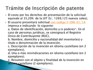  El costo por los derechos de presentación de la solicitud
equivale al 35,20% de la UIT (S/. 1269,125 nuevos soles).
 El usuario presentará solicitud con código F-DIN-01/1A
impresa e indicando lo siguente:
a. Datos de identificación, domicilio y/o poderes*. En el
caso de personas jurídicas, se consignará el Registro
Único de Contribuyente (RUC).
b. Nombre, domicilio y nacionalidad del inventor(es) y
título o denominación de la invención.
c. Descripción de la invención en idioma castellano (en 2
ejemplares).
d. Una o más reivindicaciones en idioma castellano (en 2
ejemplares).
e. Resumen con el objeto y finalidad de la invención en
idioma castellano (2 ejemplares).
 