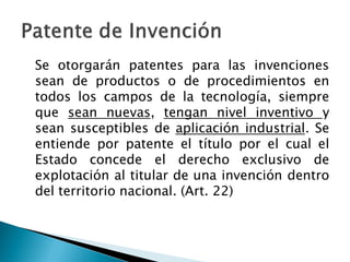 Se otorgarán patentes para las invenciones
sean de productos o de procedimientos en
todos los campos de la tecnología, siempre
que sean nuevas, tengan nivel inventivo y
sean susceptibles de aplicación industrial. Se
entiende por patente el título por el cual el
Estado concede el derecho exclusivo de
explotación al titular de una invención dentro
del territorio nacional. (Art. 22)
 