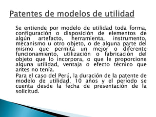 Se entiende por modelo de utilidad toda forma,
configuración o disposición de elementos de
algún artefacto, herramienta, instrumento,
mecanismo u otro objeto, o de alguna parte del
mismo que permita un mejor o diferente
funcionamiento, utilización o fabricación del
objeto que lo incorpora, o que le proporcione
alguna utilidad, ventaja o efecto técnico que
antes no tenía.
Para el caso del Perú, la duración de la patente de
modelo de utilidad, 10 años y el período se
cuenta desde la fecha de presentación de la
solicitud.
 