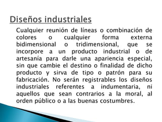 Cualquier reunión de líneas o combinación de
colores o cualquier forma externa
bidimensional o tridimensional, que se
incorpore a un producto industrial o de
artesanía para darle una apariencia especial,
sin que cambie el destino o finalidad de dicho
producto y sirva de tipo o patrón para su
fabricación. No serán registrables los diseños
industriales referentes a indumentaria, ni
aquellos que sean contrarios a la moral, al
orden público o a las buenas costumbres.
 