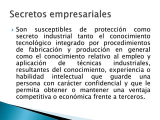  Son susceptibles de protección como
secreto industrial tanto el conocimiento
tecnológico integrado por procedimientos
de fabricación y producción en general
como el conocimiento relativo al empleo y
aplicación de técnicas industriales,
resultantes del conocimiento, experiencia o
habilidad intelectual que guarde una
persona con carácter confidencial y que le
permita obtener o mantener una ventaja
competitiva o económica frente a terceros.
 