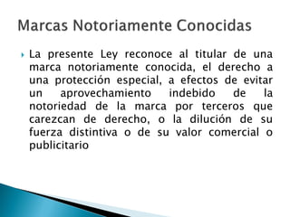  La presente Ley reconoce al titular de una
marca notoriamente conocida, el derecho a
una protección especial, a efectos de evitar
un aprovechamiento indebido de la
notoriedad de la marca por terceros que
carezcan de derecho, o la dilución de su
fuerza distintiva o de su valor comercial o
publicitario
 