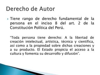  Tiene rango de derecho fundamental de la
persona en el inciso 8 del art. 2 de la
Constitución Política del Perú.
“Toda persona tiene derecho: A la libertad de
creación intelectual, artística, técnica y científica,
así como a la propiedad sobre dichas creaciones y
a su producto. El Estado propicia el acceso a la
cultura y fomenta su desarrollo y difusión”.
 