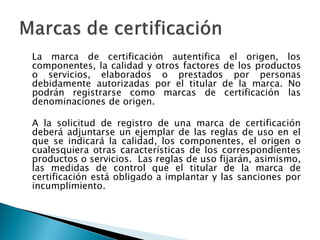 La marca de certificación autentifica el origen, los
componentes, la calidad y otros factores de los productos
o servicios, elaborados o prestados por personas
debidamente autorizadas por el titular de la marca. No
podrán registrarse como marcas de certificación las
denominaciones de origen.
A la solicitud de registro de una marca de certificación
deberá adjuntarse un ejemplar de las reglas de uso en el
que se indicará la calidad, los componentes, el origen o
cualesquiera otras características de los correspondientes
productos o servicios. Las reglas de uso fijarán, asimismo,
las medidas de control que el titular de la marca de
certificación está obligado a implantar y las sanciones por
incumplimiento.
 