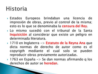  Estados Europeos brindaban una licencia de
impresión de obras, previo al control de la misma;
esto es lo que se denominaba la censura del Rey.
 Lo mismo sucedió con el tribunal de la Santa
Inquisición al considerar que existe un peligro en
determinada literatura.
 1710 en Inglaterra -> Estatuto de la Reyna Ana que
dicta normas de derecho de autor como es el
copyrigth mediante el cual solo se pueden
reproducir obras previamente autorizadas.
 1763 en España -> Se dan normas afirmando q los
derechos de autor se heredan.
 