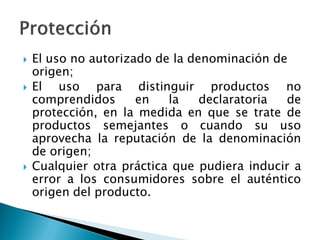  El uso no autorizado de la denominación de
origen;
 El uso para distinguir productos no
comprendidos en la declaratoria de
protección, en la medida en que se trate de
productos semejantes o cuando su uso
aprovecha la reputación de la denominación
de origen;
 Cualquier otra práctica que pudiera inducir a
error a los consumidores sobre el auténtico
origen del producto.
 