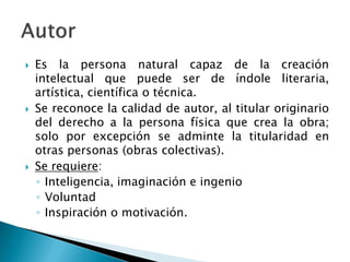  Es la persona natural capaz de la creación
intelectual que puede ser de índole literaria,
artística, científica o técnica.
 Se reconoce la calidad de autor, al titular originario
del derecho a la persona física que crea la obra;
solo por excepción se adminte la titularidad en
otras personas (obras colectivas).
 Se requiere:
◦ Inteligencia, imaginación e ingenio
◦ Voluntad
◦ Inspiración o motivación.
 