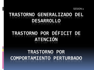 SESION 2

TRASTORNO GENERALIZADO DEL
        DESARROLLO

TRASTORNO POR DÉFICIT DE
        ATENCIÓN

      TRASTORNO POR
COMPORTAMIENTO PERTURBADO
 