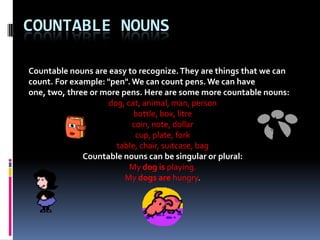 Countable Nouns Countable nouns are easy to recognize. They are things that we can count. For example: "pen". We can count pens. We can have one, two, three or more pens. Here are some more countablenouns: dog, cat, animal, man, person bottle, box, litre  coin, note, dollar cup, plate, fork table, chair, suitcase, bag Countable nouns can be singular or plural: My dogisplaying.  My dogs arehungry. 