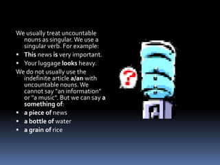 We usually treat uncountable nouns as singular. We use a singular verb. Forexample:This news is very important. Yourluggagelooks heavy.We do not usually use the indefinite article a/an with uncountable nouns. We cannot say "an information" or "a music". But we can say a something of:a piece ofnewsa bottle ofwatera grain of rice