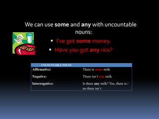 We can use some and any with uncountable nouns:I'vegotsomemoney. Have you got any rice?