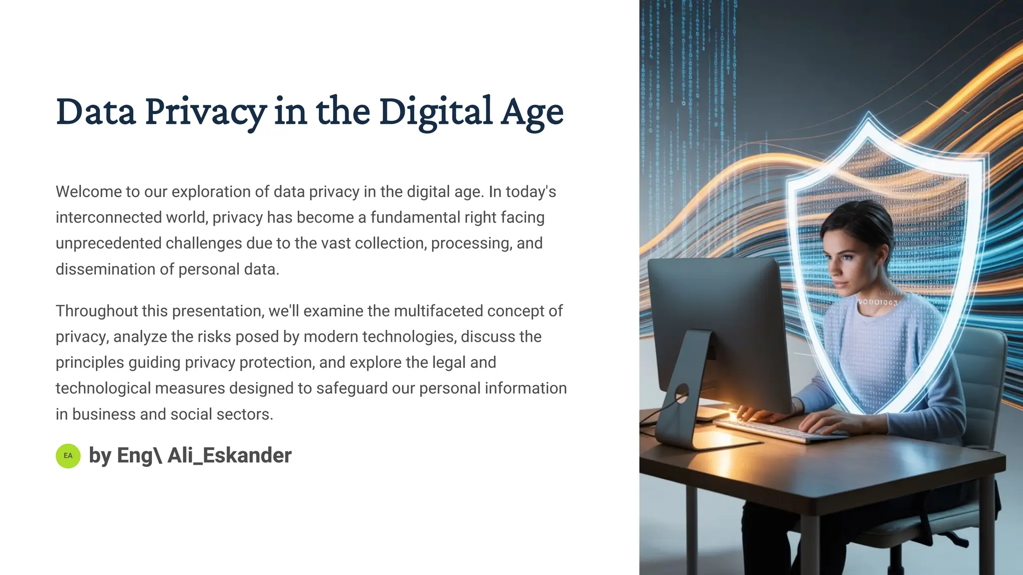 Data Privacy in the Digital Age
Welcome to our exploration of data privacy in the digital age. In today's
interconnected world, privacy has become a fundamental right facing
unprecedented challenges due to the vast collection, processing, and
dissemination of personal data.
Throughout this presentation, we'll examine the multifaceted concept of
privacy, analyze the risks posed by modern technologies, discuss the
principles guiding privacy protection, and explore the legal and
technological measures designed to safeguard our personal information
in business and social sectors.
EA
by Eng Ali_Eskander
 