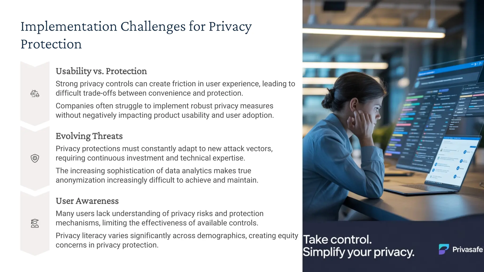 Implementation Challenges for Privacy
Protection
Usability vs. Protection
Strong privacy controls can create friction in user experience, leading to
difficult trade-offs between convenience and protection.
Companies often struggle to implement robust privacy measures
without negatively impacting product usability and user adoption.
Evolving Threats
Privacy protections must constantly adapt to new attack vectors,
requiring continuous investment and technical expertise.
The increasing sophistication of data analytics makes true
anonymization increasingly difficult to achieve and maintain.
User Awareness
Many users lack understanding of privacy risks and protection
mechanisms, limiting the effectiveness of available controls.
Privacy literacy varies significantly across demographics, creating equity
concerns in privacy protection.
 
