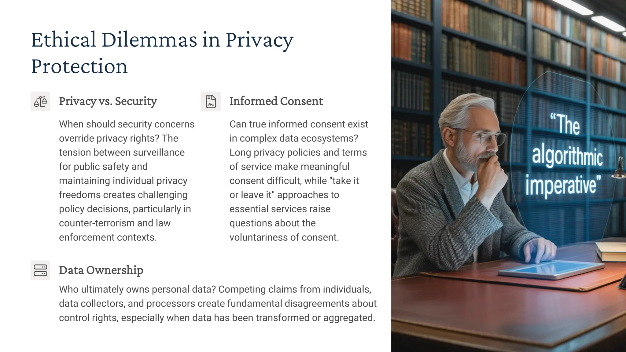Ethical Dilemmas in Privacy
Protection
Privacy vs. Security
When should security concerns
override privacy rights? The
tension between surveillance
for public safety and
maintaining individual privacy
freedoms creates challenging
policy decisions, particularly in
counter-terrorism and law
enforcement contexts.
Informed Consent
Can true informed consent exist
in complex data ecosystems?
Long privacy policies and terms
of service make meaningful
consent difficult, while "take it
or leave it" approaches to
essential services raise
questions about the
voluntariness of consent.
Data Ownership
Who ultimately owns personal data? Competing claims from individuals,
data collectors, and processors create fundamental disagreements about
control rights, especially when data has been transformed or aggregated.
 